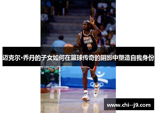迈克尔·乔丹的子女如何在篮球传奇的阴影中塑造自我身份