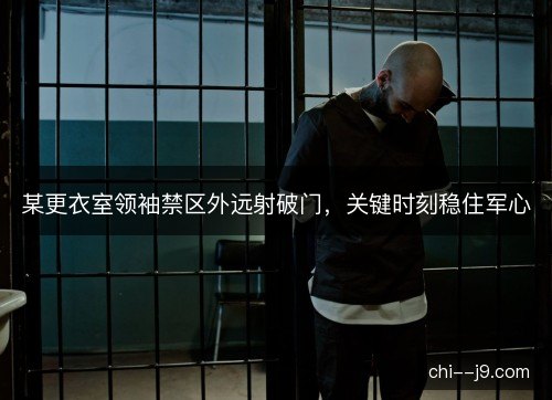 某更衣室领袖禁区外远射破门，关键时刻稳住军心